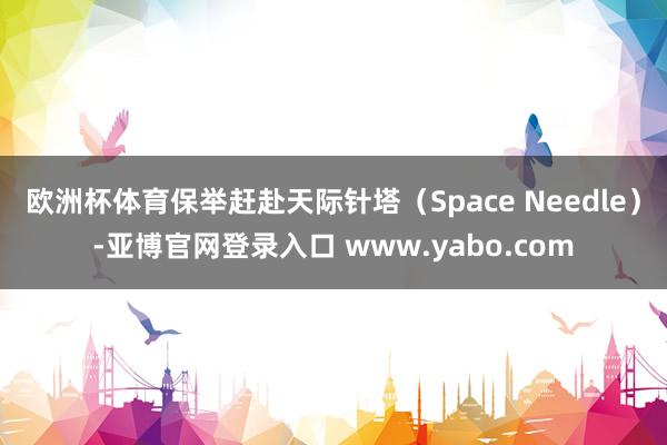 欧洲杯体育保举赶赴天际针塔（Space Needle）-亚博官网登录入口 www.yabo.com