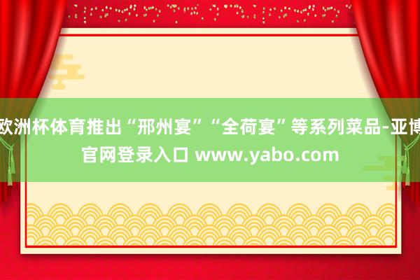 欧洲杯体育推出“邢州宴”“全荷宴”等系列菜品-亚博官网登录入口 www.yabo.com