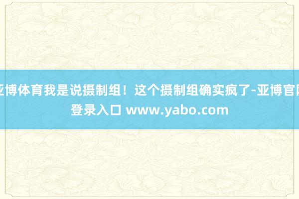 亚博体育我是说摄制组！这个摄制组确实疯了-亚博官网登录入口 www.yabo.com