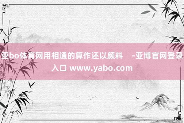 亚bo体育网用相通的算作还以颜料    -亚博官网登录入口 www.yabo.com