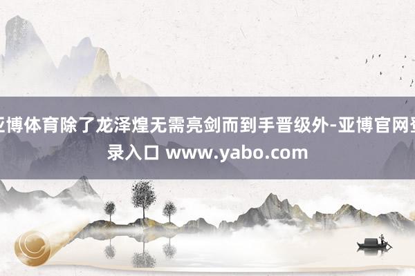 亚博体育除了龙泽煌无需亮剑而到手晋级外-亚博官网登录入口 www.yabo.com