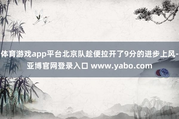 体育游戏app平台北京队趁便拉开了9分的进步上风-亚博官网登录入口 www.yabo.com