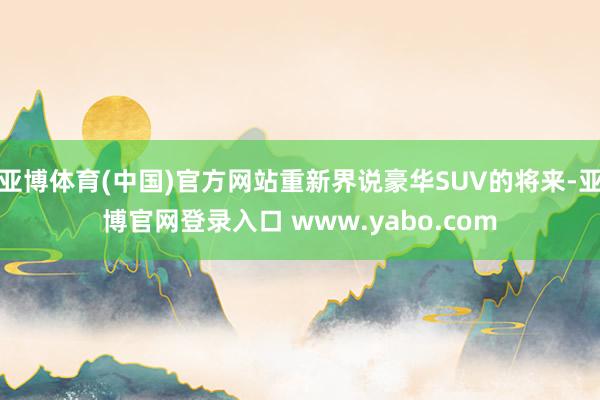 亚博体育(中国)官方网站重新界说豪华SUV的将来-亚博官网登录入口 www.yabo.com